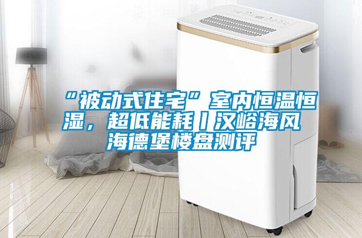 “被動式住宅”室內恒溫恒濕,超低能耗丨漢峪海風海德堡樓盤測評